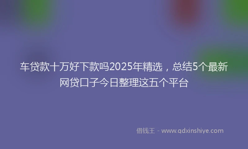 车贷款十万好下款吗2025年精选，总结5个最新网贷口子今日整理这五个平台