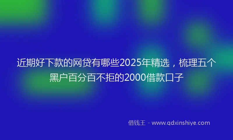 近期好下款的网贷有哪些2025年精选，梳理五个黑户百分百不拒的2000借款口子