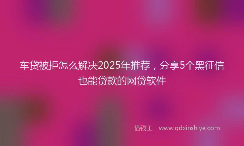 车贷被拒怎么解决2025年推荐，分享5个黑征信也能贷款的网贷软件