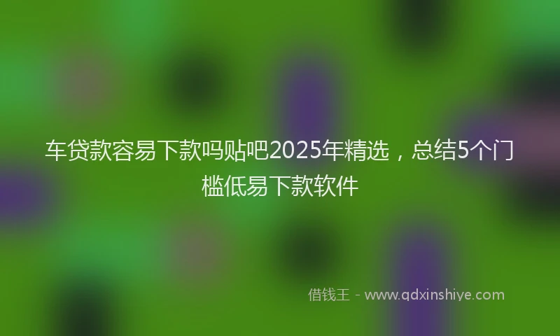车贷款容易下款吗贴吧2025年精选，总结5个门槛低易下款软件