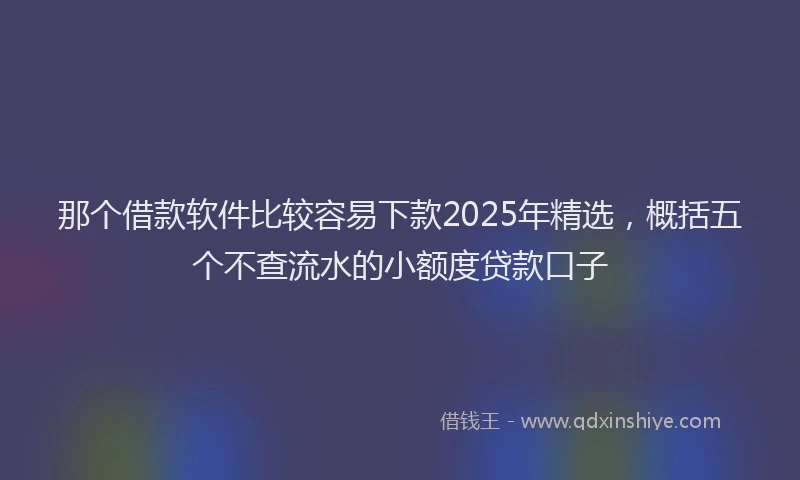 那个借款软件比较容易下款2025年精选，概括五个不查流水的小额度贷款口子