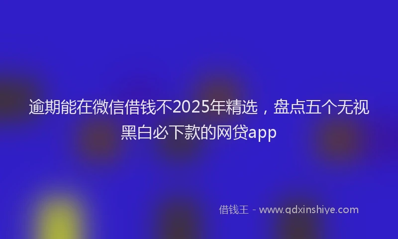 逾期能在微信借钱不2025年精选，盘点五个无视黑白必下款的网贷app