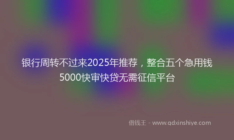 银行周转不过来2025年推荐，整合五个急用钱5000快审快贷无需征信平台