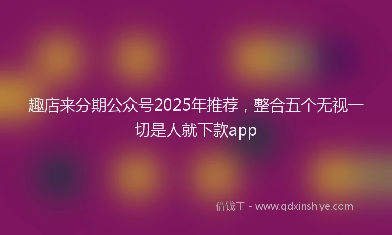趣店来分期公众号2025年推荐，整合五个无视一切是人就下款app