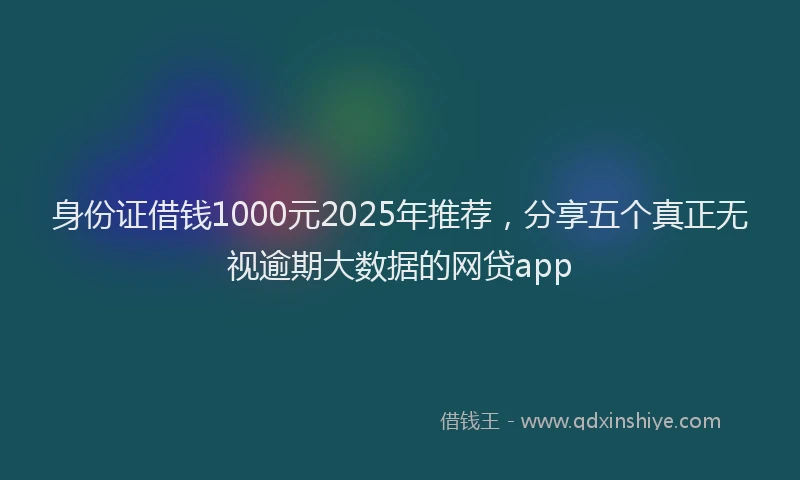 身份证借钱1000元2025年推荐，分享五个真正无视逾期大数据的网贷app
