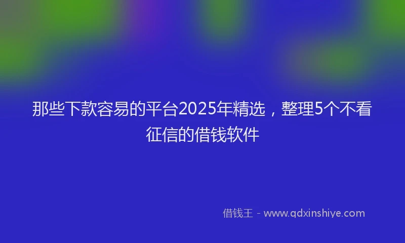那些下款容易的平台2025年精选，整理5个不看征信的借钱软件