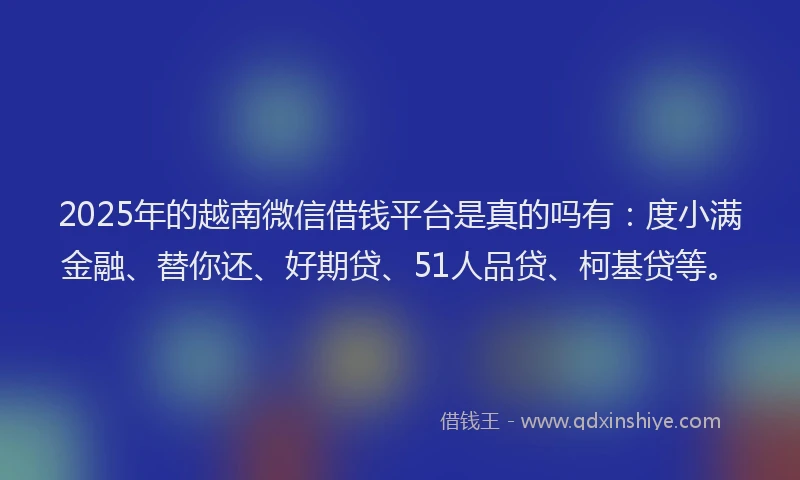 2025年的越南微信借钱平台是真的吗有：度小满金融、替你还、好期贷、51人品贷、柯基贷等。