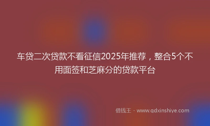 车贷二次贷款不看征信2025年推荐，整合5个不用面签和芝麻分的贷款平台