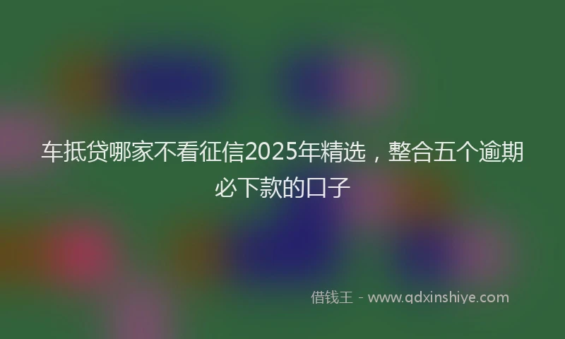 车抵贷哪家不看征信2025年精选，整合五个逾期必下款的口子