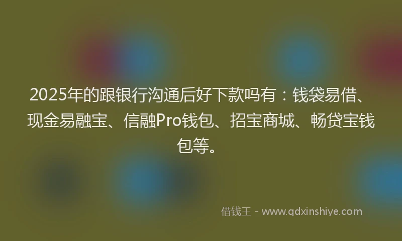 2025年的跟银行沟通后好下款吗有：钱袋易借、现金易融宝、信融Pro钱包、招宝商城、畅贷宝钱包等。