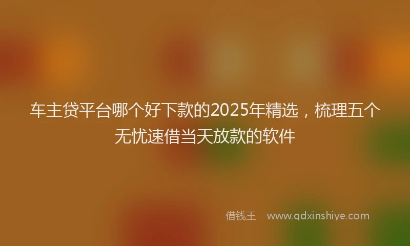 车主贷平台哪个好下款的2025年精选，梳理五个无忧速借当天放款的软件