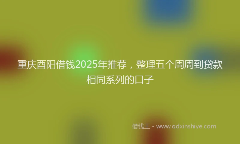重庆酉阳借钱2025年推荐，整理五个周周到贷款相同系列的口子