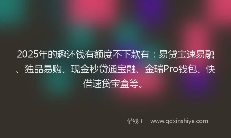 2025年的趣还钱有额度不下款有：易贷宝速易融、独品易购、现金秒贷通宝融、金瑞Pro钱包、快借速贷宝盒等。