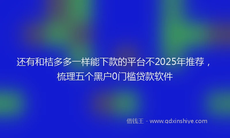 还有和桔多多一样能下款的平台不2025年推荐，梳理五个黑户0门槛贷款软件