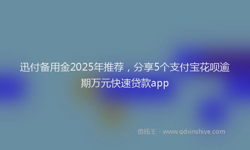 迅付备用金2025年推荐，分享5个支付宝花呗逾期万元快速贷款app