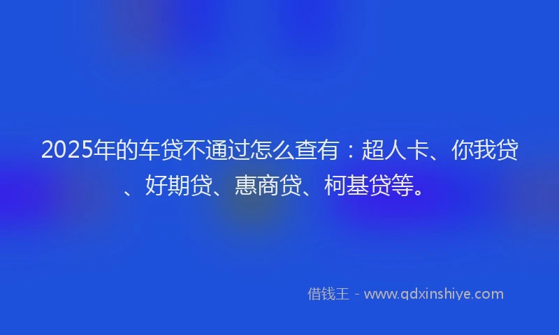 2025年的车贷不通过怎么查有：超人卡、你我贷、好期贷、惠商贷、柯基贷等。