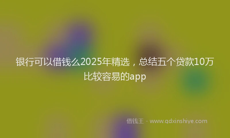 银行可以借钱么2025年精选，总结五个贷款10万比较容易的app