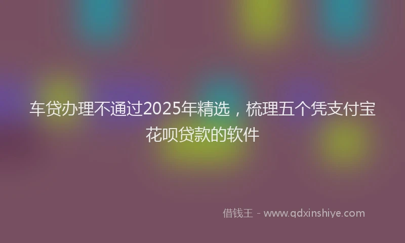 车贷办理不通过2025年精选，梳理五个凭支付宝花呗贷款的软件