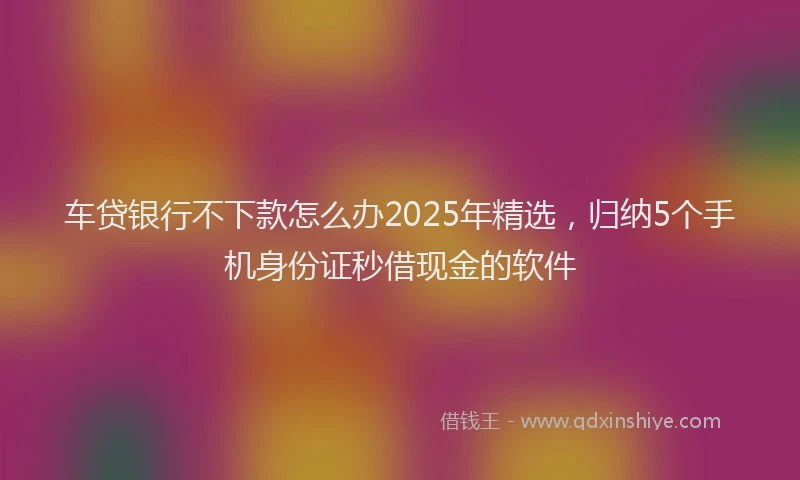 车贷银行不下款怎么办2025年精选，归纳5个手机身份证秒借现金的软件