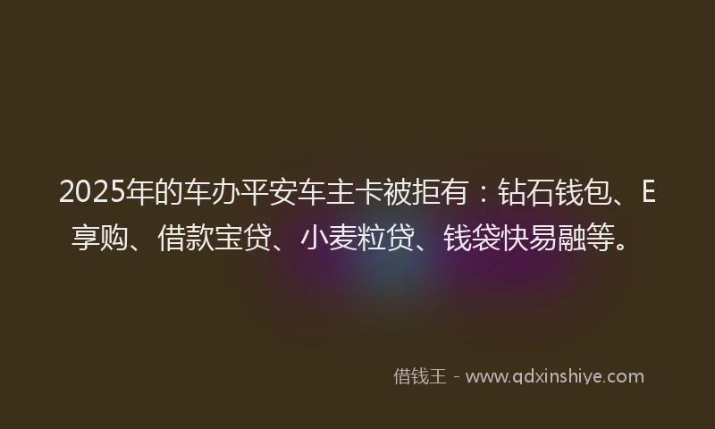 2025年的车办平安车主卡被拒有：钻石钱包、E享购、借款宝贷、小麦粒贷、钱袋快易融等。