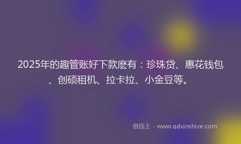 2025年的趣管账好下款麽有：珍珠贷、惠花钱包、创硕租机、拉卡拉、小金豆等。
