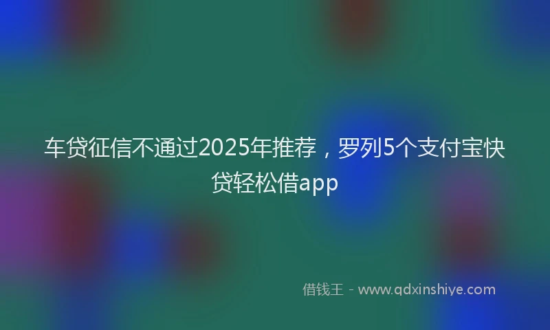 车贷征信不通过2025年推荐，罗列5个支付宝快贷轻松借app