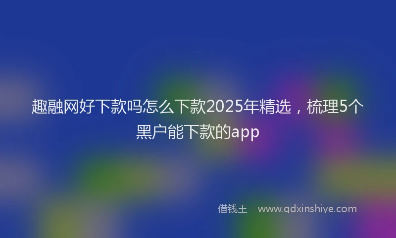趣融网好下款吗怎么下款2025年精选，梳理5个黑户能下款的app