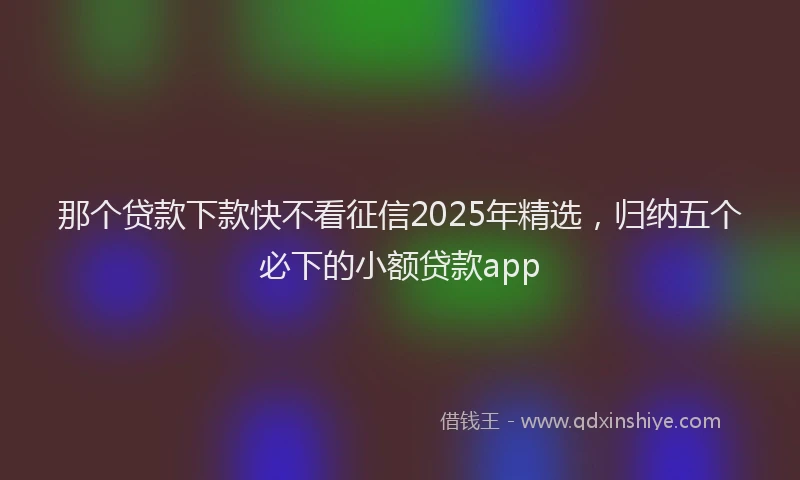 那个贷款下款快不看征信2025年精选，归纳五个必下的小额贷款app