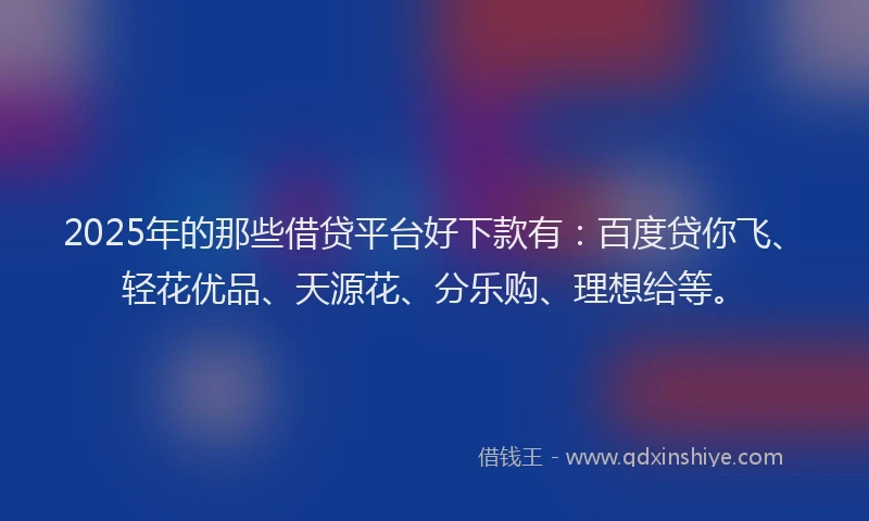 2025年的那些借贷平台好下款有：百度贷你飞、轻花优品、天源花、分乐购、理想给等。