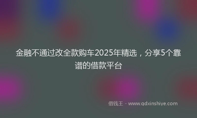 金融不通过改全款购车2025年精选，分享5个靠谱的借款平台