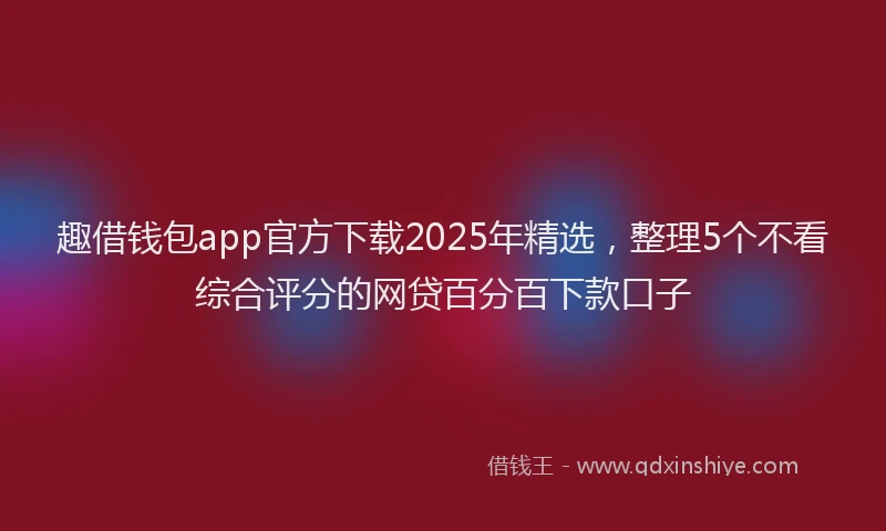 趣借钱包app官方下载2025年精选，整理5个不看综合评分的网贷百分百下款口子