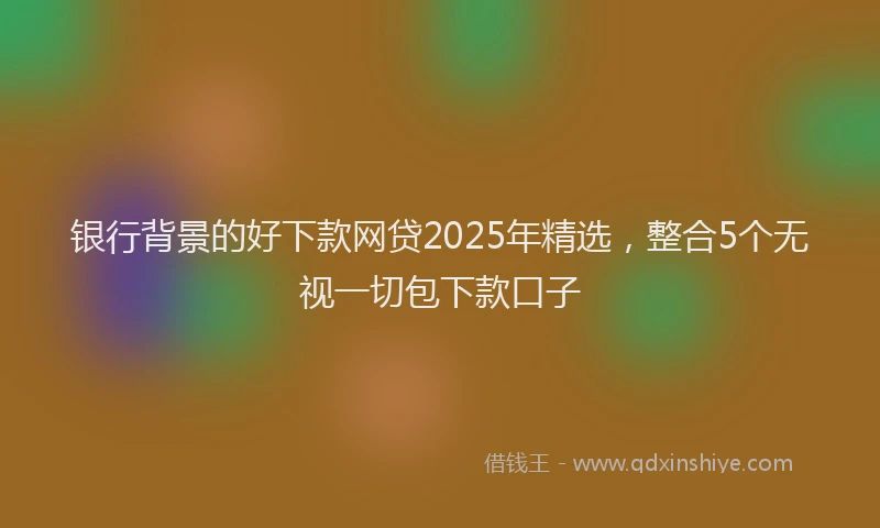 银行背景的好下款网贷2025年精选，整合5个无视一切包下款口子