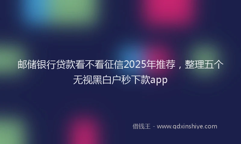 邮储银行贷款看不看征信2025年推荐，整理五个无视黑白户秒下款app