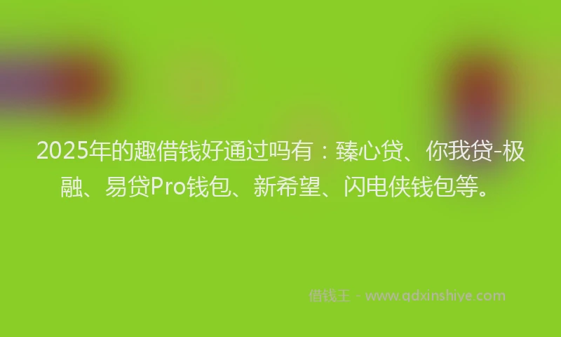 2025年的趣借钱好通过吗有：臻心贷、你我贷-极融、易贷Pro钱包、新希望、闪电侠钱包等。