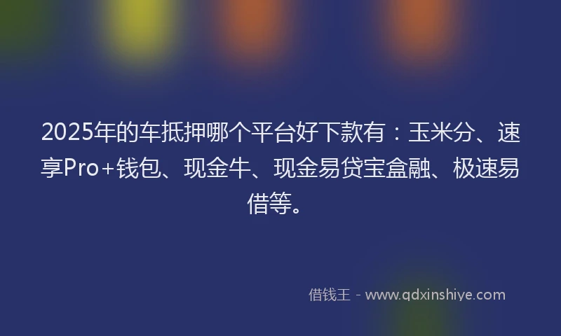 2025年的车抵押哪个平台好下款有：玉米分、速享Pro+钱包、现金牛、现金易贷宝盒融、极速易借等。