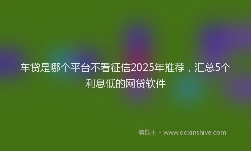 车贷是哪个平台不看征信2025年推荐，汇总5个利息低的网贷软件