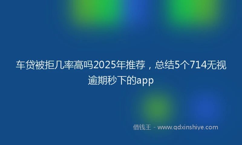 车贷被拒几率高吗2025年推荐，总结5个714无视逾期秒下的app