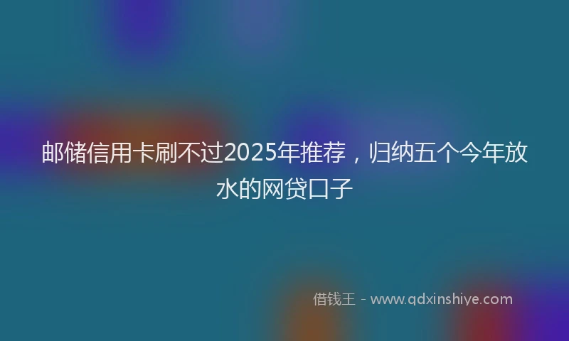 邮储信用卡刷不过2025年推荐，归纳五个今年放水的网贷口子