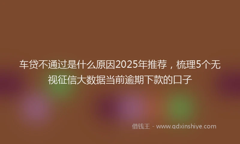 车贷不通过是什么原因2025年推荐，梳理5个无视征信大数据当前逾期下款的口子