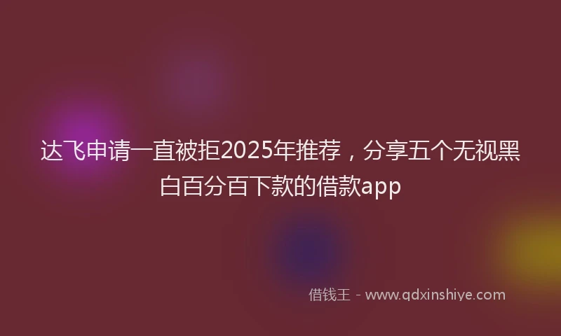 达飞申请一直被拒2025年推荐，分享五个无视黑白百分百下款的借款app