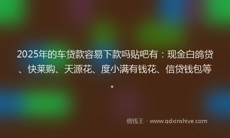 2025年的车贷款容易下款吗贴吧有：现金白鸽贷、快莱购、天源花、度小满有钱花、信贷钱包等。