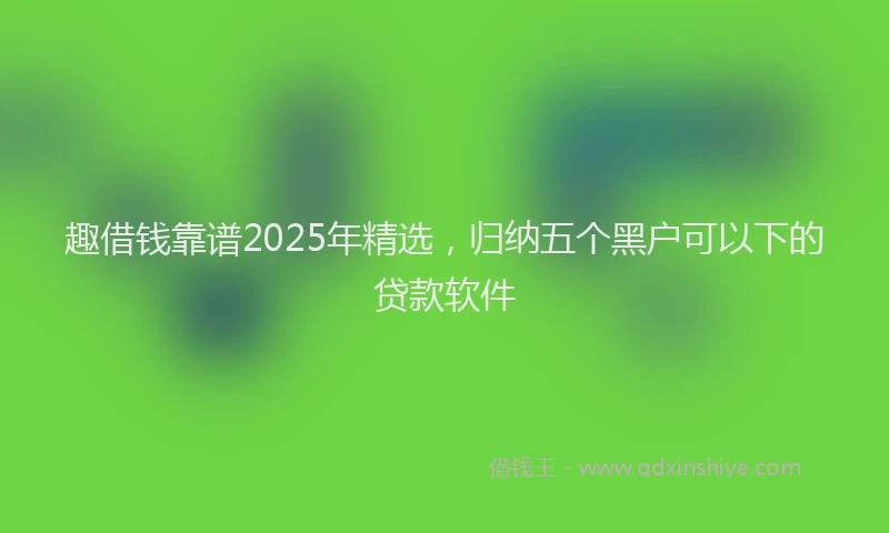 趣借钱靠谱2025年精选，归纳五个黑户可以下的贷款软件