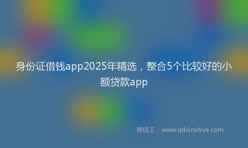 身份证借钱app2025年精选，整合5个比较好的小额贷款app