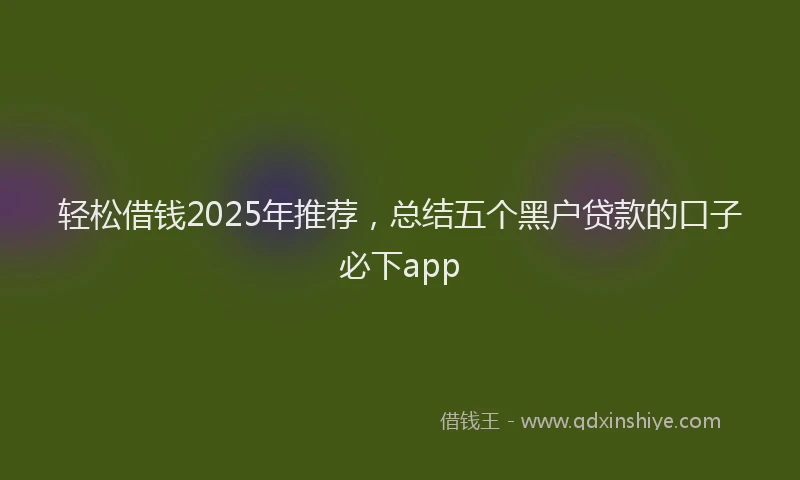 轻松借钱2025年推荐，总结五个黑户贷款的口子必下app