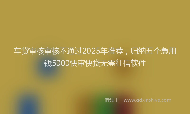 车贷审核审核不通过2025年推荐，归纳五个急用钱5000快审快贷无需征信软件