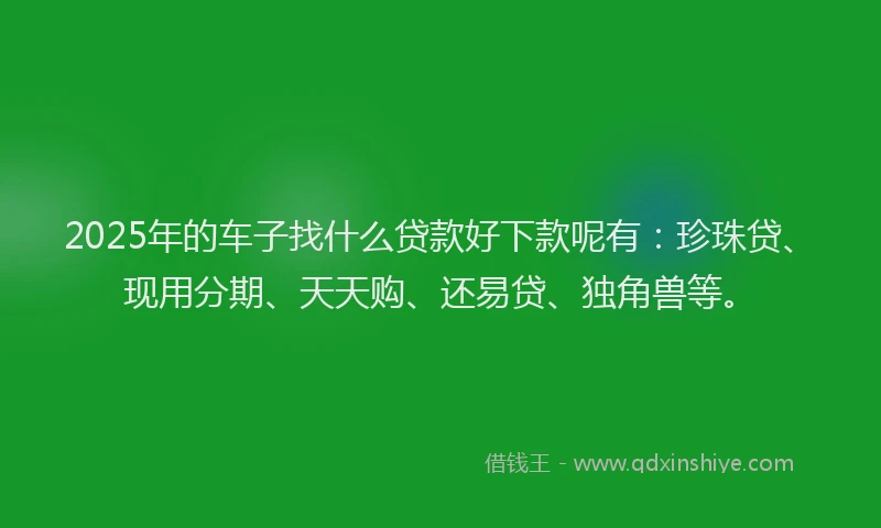2025年的车子找什么贷款好下款呢有：珍珠贷、现用分期、天天购、还易贷、独角兽等。