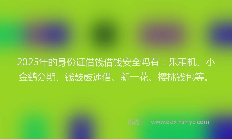 2025年的身份证借钱借钱安全吗有：乐租机、小金鹤分期、钱鼓鼓速借、新一花、樱桃钱包等。