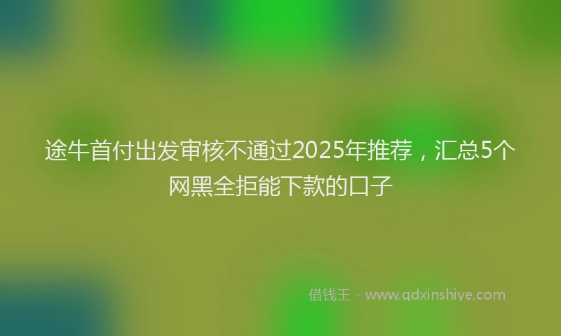 途牛首付出发审核不通过2025年推荐，汇总5个网黑全拒能下款的口子