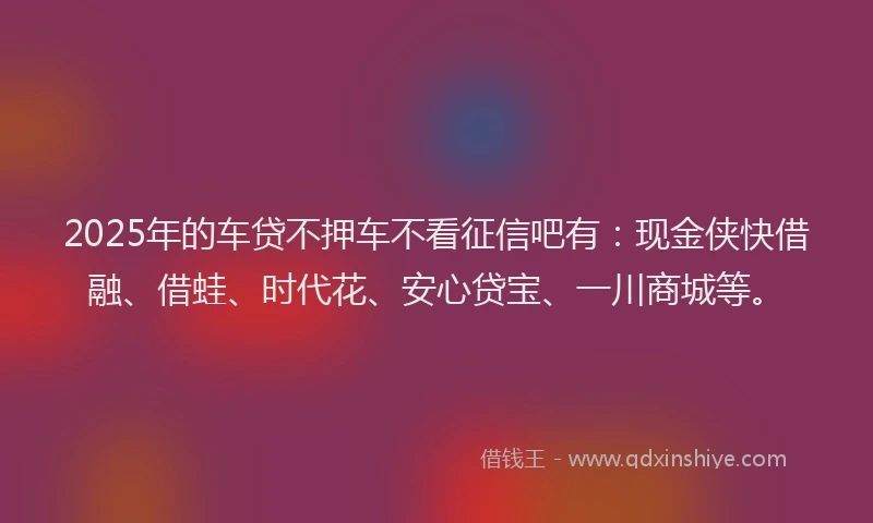 2025年的车贷不押车不看征信吧有：现金侠快借融、借蛙、时代花、安心贷宝、一川商城等。