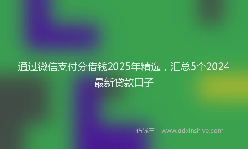 通过微信支付分借钱2025年精选，汇总5个2024最新贷款口子
